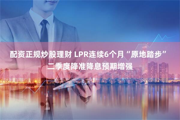 配资正规炒股理财 LPR连续6个月“原地踏步” 二季度降准降息预期增强