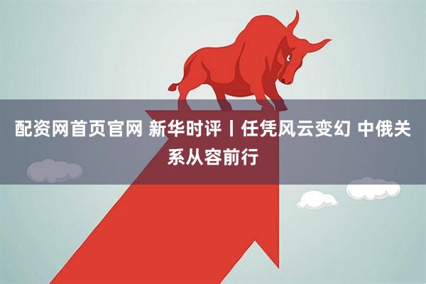 配资网首页官网 新华时评丨任凭风云变幻 中俄关系从容前行