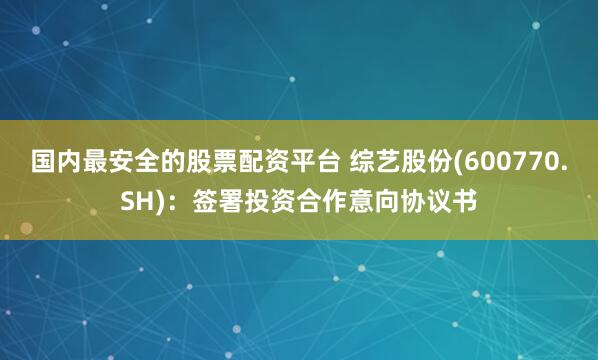 国内最安全的股票配资平台 综艺股份(600770.SH)：签署投资合作意向协议书