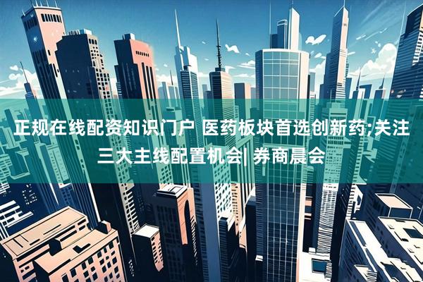 正规在线配资知识门户 医药板块首选创新药;关注三大主线配置机会| 券商晨会