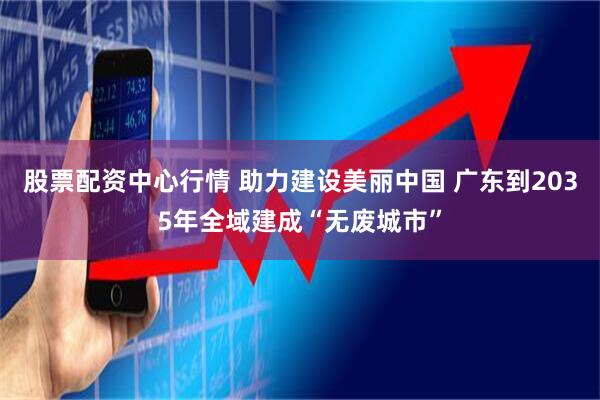股票配资中心行情 助力建设美丽中国 广东到2035年全域建成“无废城市”