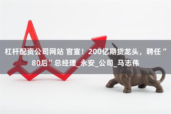 杠杆配资公司网站 官宣！200亿期货龙头，聘任“80后”总经理_永安_公司_马志伟