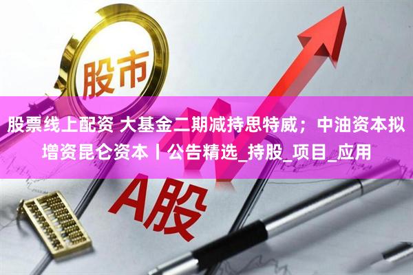 股票线上配资 大基金二期减持思特威；中油资本拟增资昆仑资本丨公告精选_持股_项目_应用