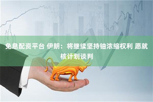 免息配资平台 伊朗：将继续坚持铀浓缩权利 愿就核计划谈判