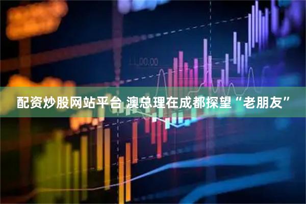 配资炒股网站平台 澳总理在成都探望“老朋友”