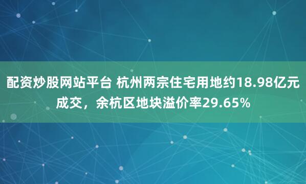 配资炒股网站平台 杭州两宗住宅用地约18.98亿元成交，余杭区地块溢价率29.65%