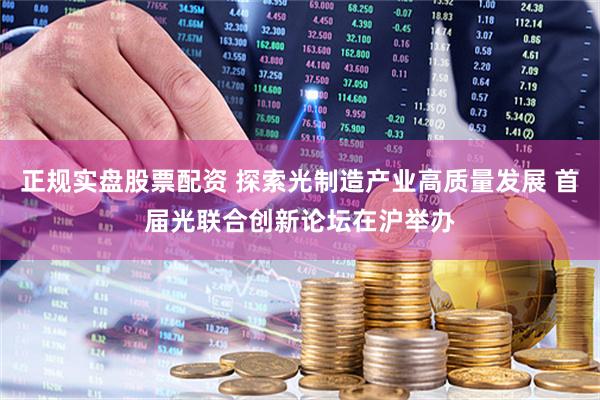 正规实盘股票配资 探索光制造产业高质量发展 首届光联合创新论坛在沪举办