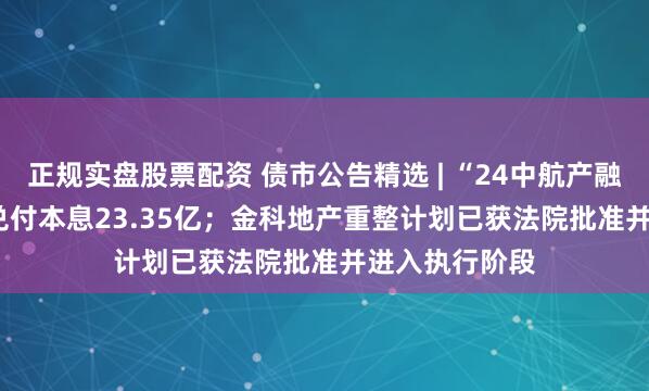 正规实盘股票配资 债市公告精选 | “24中航产融SCP008”将兑付本息23.35亿；金科地产重整计划已获法院批准并进入执行阶段
