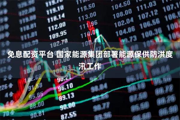 免息配资平台 国家能源集团部署能源保供防洪度汛工作