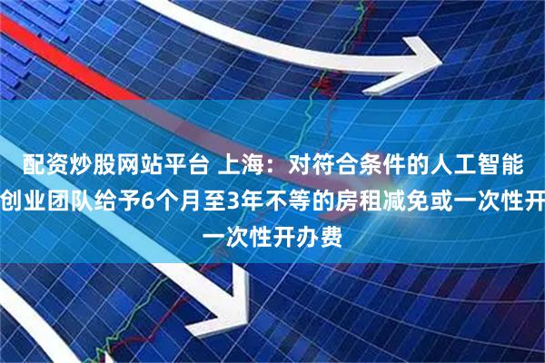 配资炒股网站平台 上海：对符合条件的人工智能人才创业团队给予6个月至3年不等的房租减免或一次性开办费