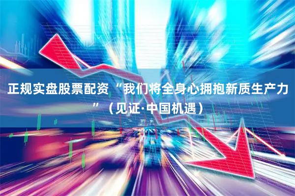 正规实盘股票配资 “我们将全身心拥抱新质生产力”（见证·中国机遇）