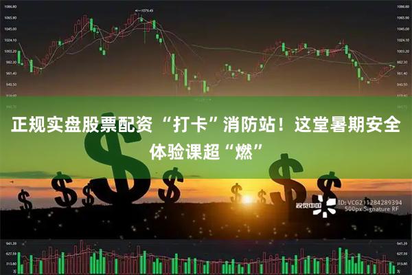 正规实盘股票配资 “打卡”消防站！这堂暑期安全体验课超“燃”