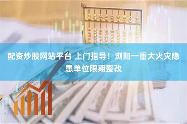 配资炒股网站平台 上门指导！浏阳一重大火灾隐患单位限期整改