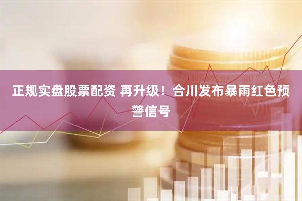 正规实盘股票配资 再升级！合川发布暴雨红色预警信号