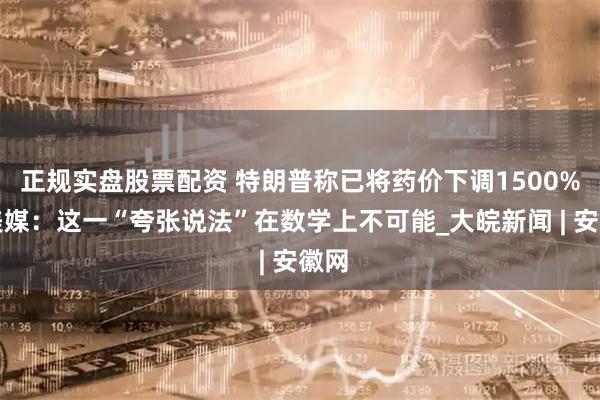 正规实盘股票配资 特朗普称已将药价下调1500%，美媒：这一“夸张说法”在数学上不可能_大皖新闻 | 安徽网