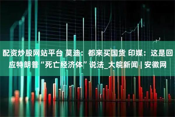 配资炒股网站平台 莫迪：都来买国货 印媒：这是回应特朗普“死亡经济体”说法_大皖新闻 | 安徽网