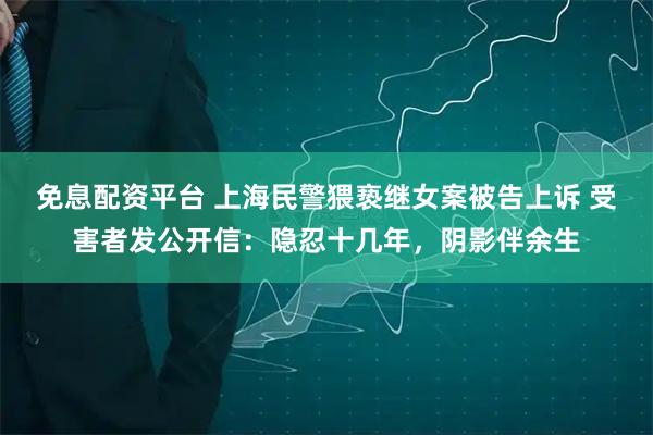 免息配资平台 上海民警猥亵继女案被告上诉 受害者发公开信：隐忍十几年，阴影伴余生