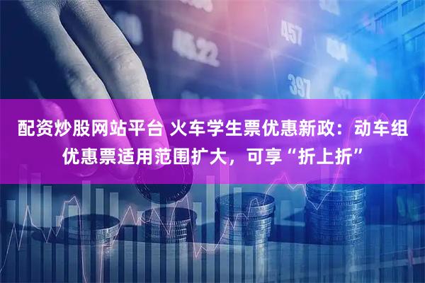配资炒股网站平台 火车学生票优惠新政：动车组优惠票适用范围扩大，可享“折上折”