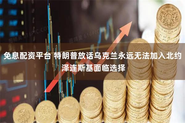 免息配资平台 特朗普放话乌克兰永远无法加入北约 泽连斯基面临选择