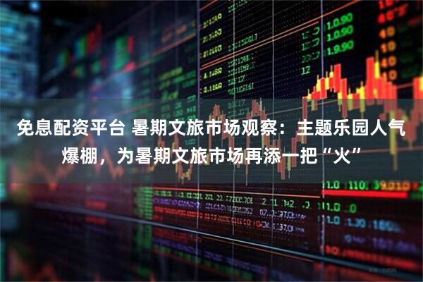 免息配资平台 暑期文旅市场观察：主题乐园人气爆棚，为暑期文旅市场再添一把“火”