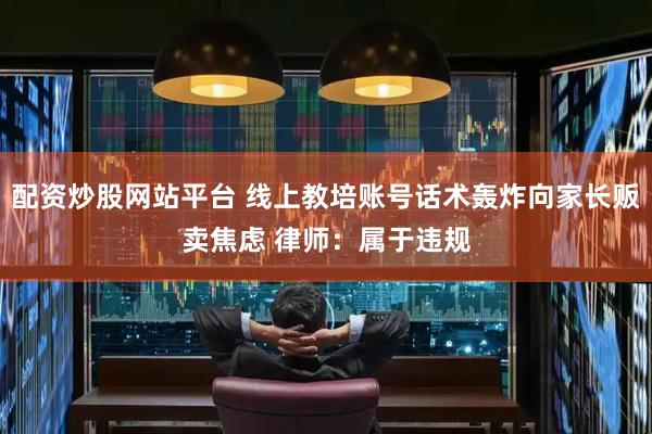 配资炒股网站平台 线上教培账号话术轰炸向家长贩卖焦虑 律师：属于违规