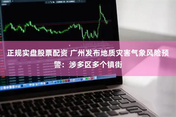 正规实盘股票配资 广州发布地质灾害气象风险预警：涉多区多个镇街