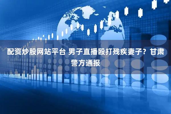 配资炒股网站平台 男子直播殴打残疾妻子？甘肃警方通报