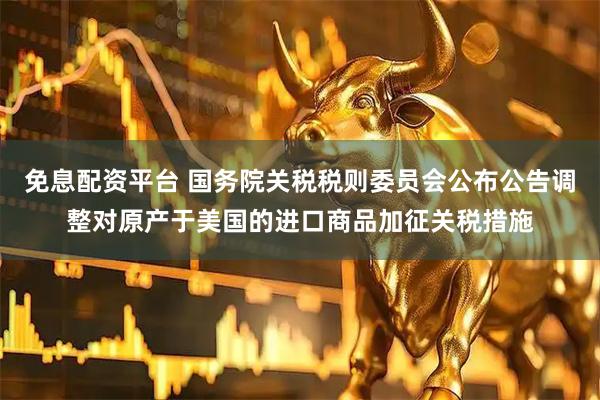 免息配资平台 国务院关税税则委员会公布公告调整对原产于美国的进口商品加征关税措施