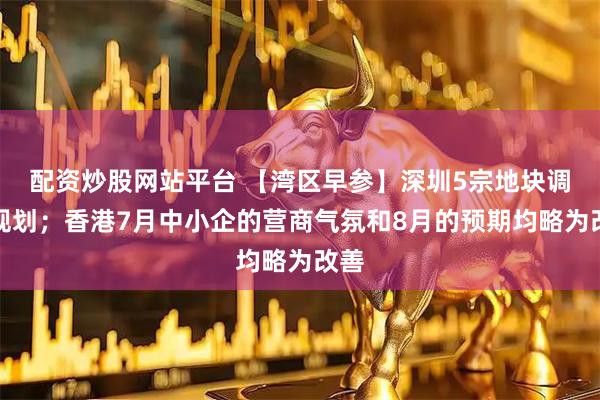 配资炒股网站平台 【湾区早参】深圳5宗地块调整规划；香港7月中小企的营商气氛和8月的预期均略为改善