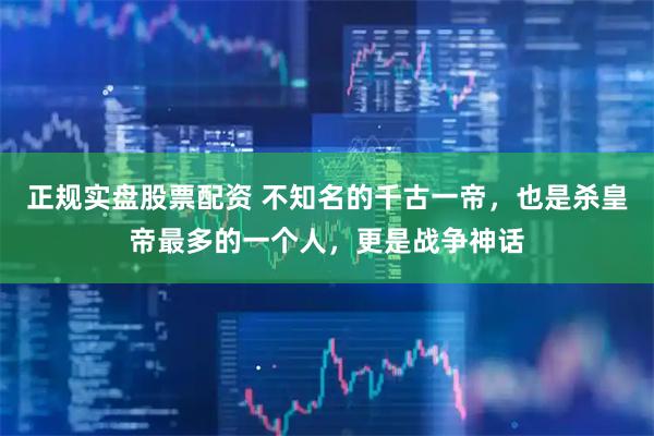 正规实盘股票配资 不知名的千古一帝，也是杀皇帝最多的一个人，更是战争神话