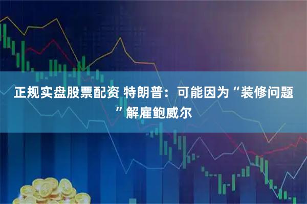 正规实盘股票配资 特朗普：可能因为“装修问题”解雇鲍威尔