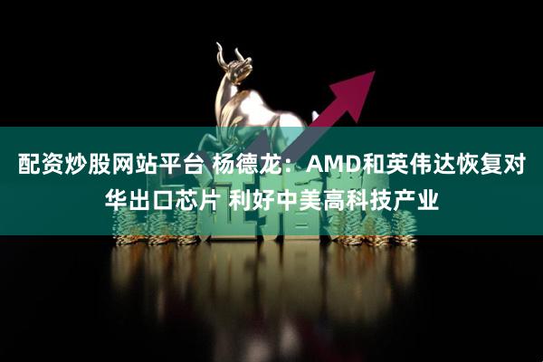 配资炒股网站平台 杨德龙：AMD和英伟达恢复对华出口芯片 利好中美高科技产业