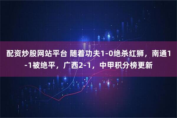 配资炒股网站平台 随着功夫1-0绝杀红狮，南通1-1被绝平，广西2-1，中甲积分榜更新