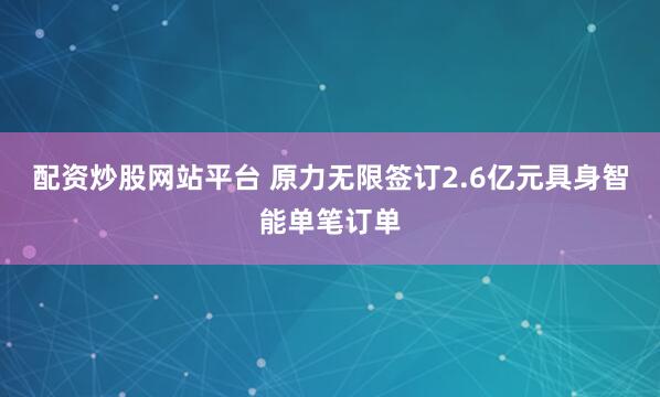 配资炒股网站平台 原力无限签订2.6亿元具身智能单笔订单