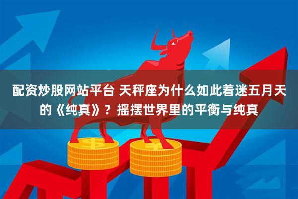 配资炒股网站平台 天秤座为什么如此着迷五月天的《纯真》？摇摆世界里的平衡与纯真