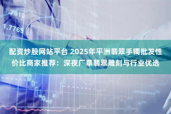 配资炒股网站平台 2025年平洲翡翠手镯批发性价比商家推荐：深夜厂草翡翠雕刻与行业优选