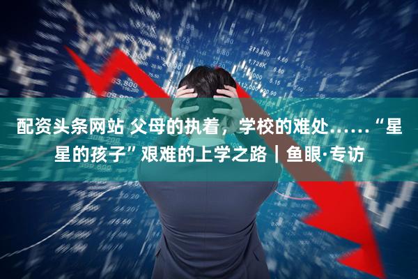 配资头条网站 父母的执着，学校的难处……“星星的孩子”艰难的上学之路｜鱼眼·专访