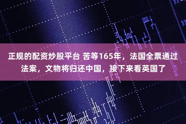 正规的配资炒股平台 苦等165年，法国全票通过法案，文物将归还中国，接下来看英国了