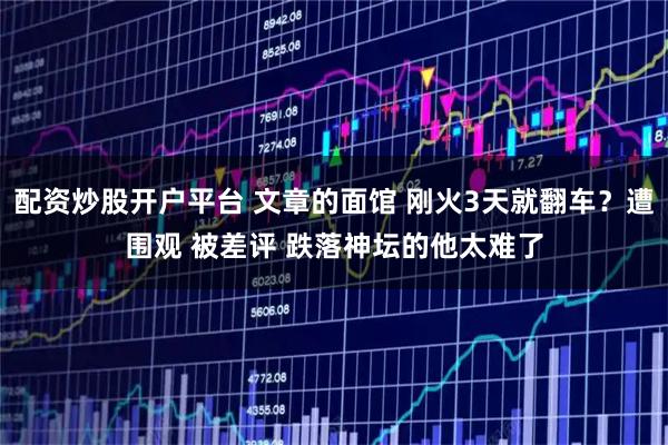配资炒股开户平台 文章的面馆 刚火3天就翻车？遭围观 被差评 跌落神坛的他太难了
