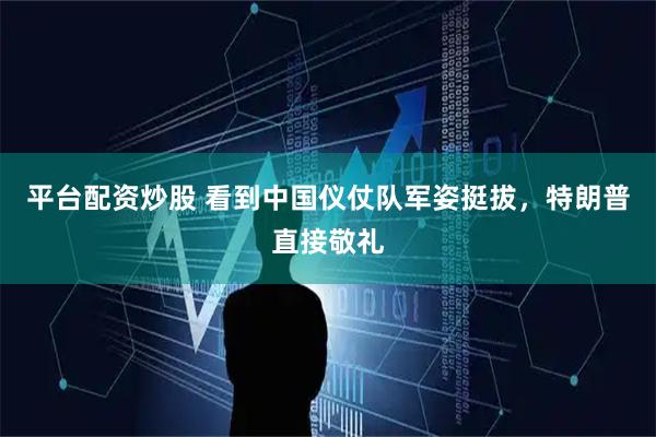 平台配资炒股 看到中国仪仗队军姿挺拔，特朗普直接敬礼