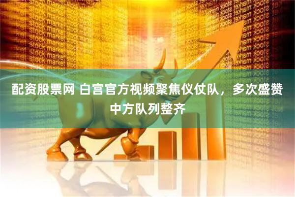 配资股票网 白宫官方视频聚焦仪仗队，多次盛赞中方队列整齐