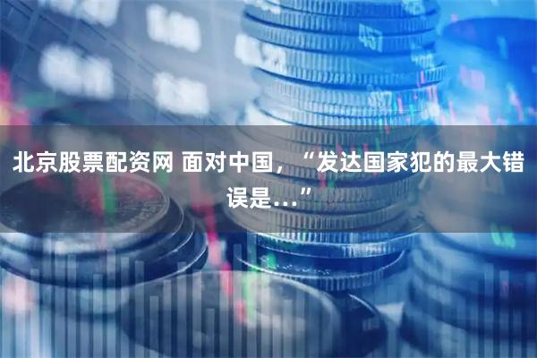 北京股票配资网 面对中国，“发达国家犯的最大错误是…”