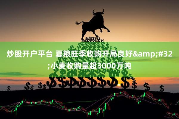 炒股开户平台 夏粮旺季收购开局良好 小麦收购量超3000万吨