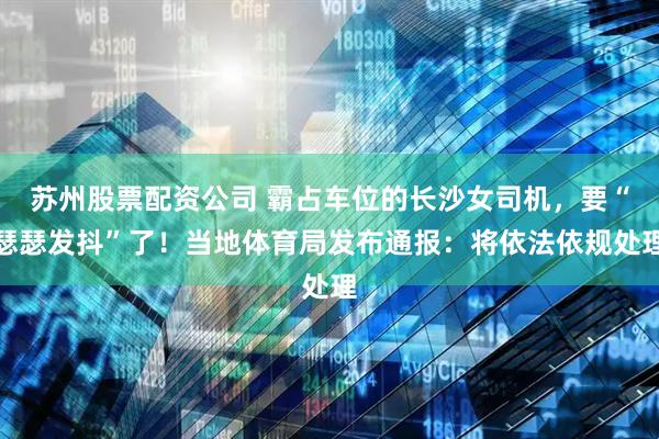 苏州股票配资公司 霸占车位的长沙女司机，要“瑟瑟发抖”了！当地体育局发布通报：将依法依规处理