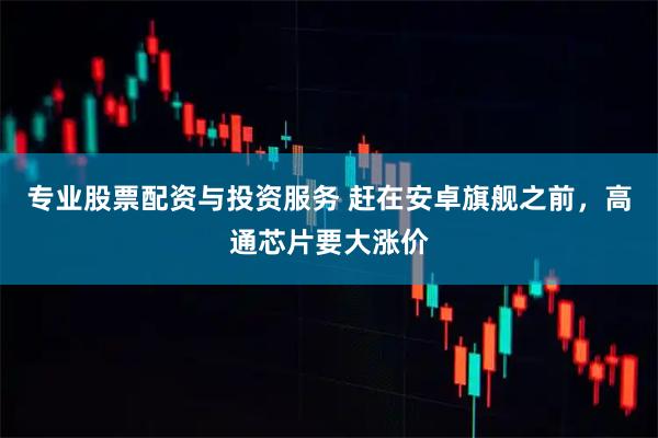 专业股票配资与投资服务 赶在安卓旗舰之前，高通芯片要大涨价