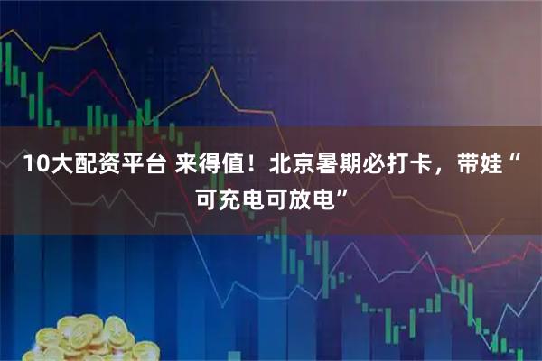 10大配资平台 来得值！北京暑期必打卡，带娃“可充电可放电”