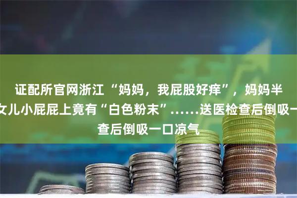 证配所官网浙江 “妈妈，我屁股好痒”，妈妈半夜发现女儿小屁屁上竟有“白色粉末”……送医检查后倒吸一口凉气
