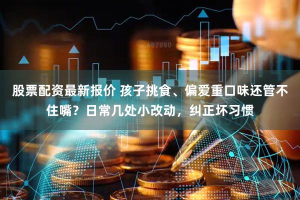 股票配资最新报价 孩子挑食、偏爱重口味还管不住嘴？日常几处小改动，纠正坏习惯