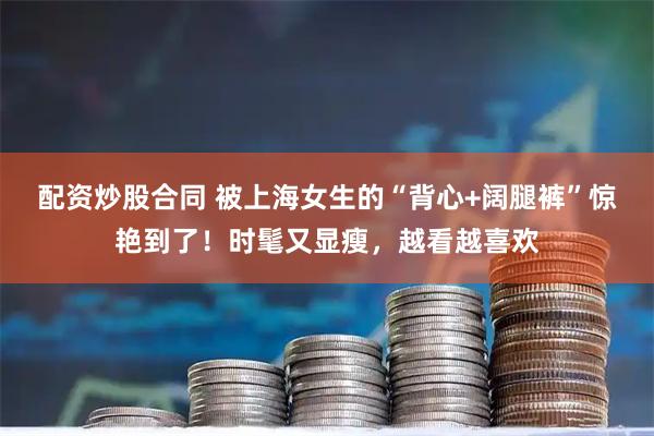 配资炒股合同 被上海女生的“背心+阔腿裤”惊艳到了！时髦又显瘦，越看越喜欢