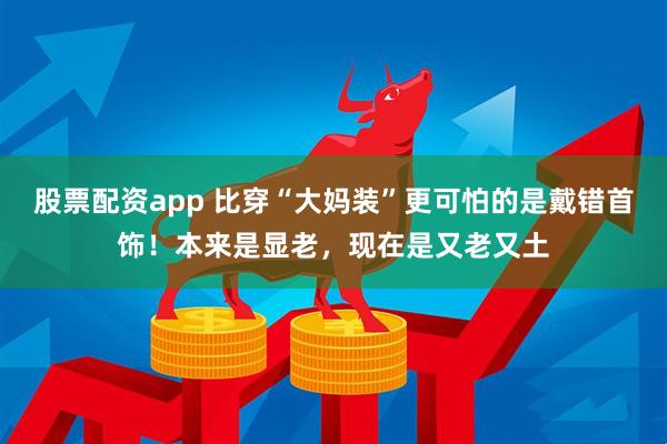 股票配资app 比穿“大妈装”更可怕的是戴错首饰！本来是显老，现在是又老又土